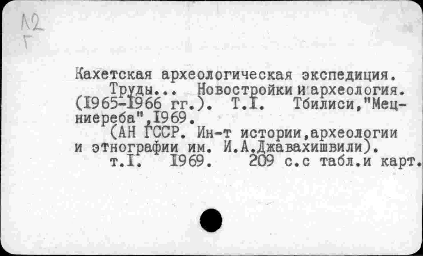 ﻿Кахетская археологическая экспедиция.
Труды... Новостройки и археология. (1965-1966 гг.). T.I. Тбилиси,"Мец-ниереба”,1969.
(АН ГССР. Ин-т истории,археологии и этнографии им. И.АДжавахишвили).
т.1.	1969.	209 с.с табл.и карт.